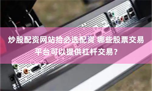 炒股配資網站拾必選配資 哪些股票交易平臺可以提供杠桿交易？